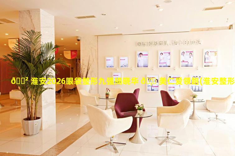 🌲 淮安2026眼袋整形九强揭晓华 🦆 美仁爱领跑(淮安整形美容医院排名前十位)